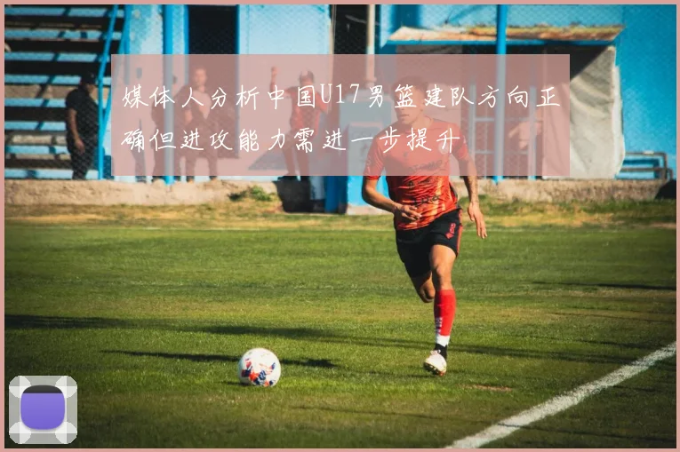 媒体人分析中国U17男篮建队方向正确但进攻能力需进一步提升