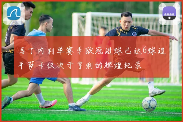 马丁内利单赛季欧冠进球已达6球追平萨卡仅次于亨利的辉煌纪录