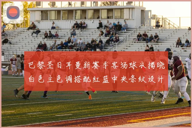 巴黎圣日耳曼新赛季客场球衣揭晓白色主色调搭配红蓝中央条纹设计