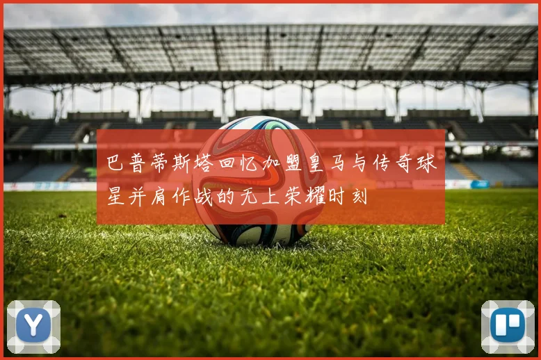 巴普蒂斯塔回忆加盟皇马与传奇球星并肩作战的无上荣耀时刻