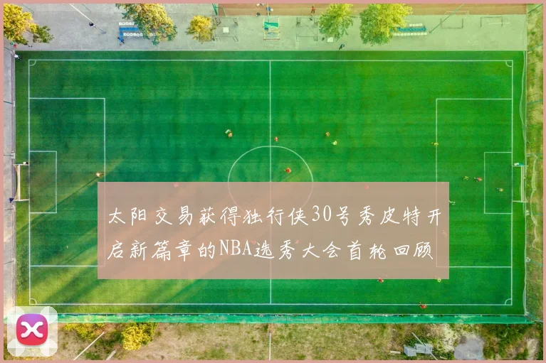 太阳交易获得独行侠30号秀皮特开启新篇章的NBA选秀大会首轮回顾