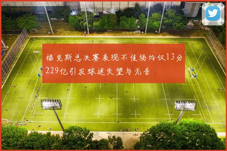 福克斯总决赛表现不佳场均仅13分229亿引发球迷失望与无奈