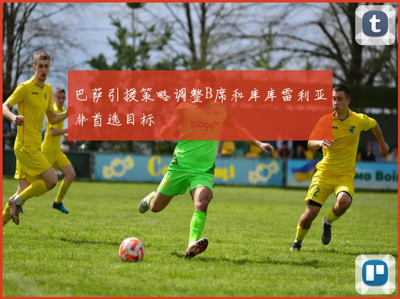 巴萨引援策略调整B席和库库雷利亚非首选目标