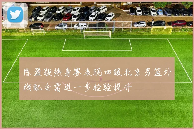 陈盈骏热身赛表现回暖北京男篮外线配合需进一步检验提升