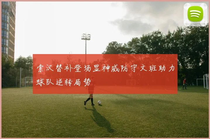 索汉替补登场显神威防守文班助力球队逆转局势