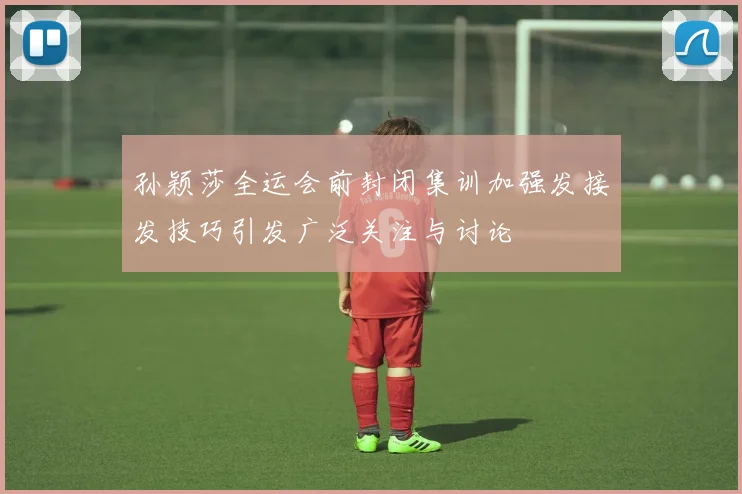孙颖莎全运会前封闭集训加强发接发技巧引发广泛关注与讨论