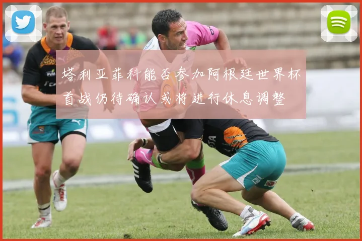 塔利亚菲科能否参加阿根廷世界杯首战仍待确认或将进行休息调整