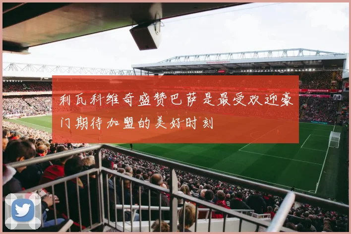利瓦科维奇盛赞巴萨是最受欢迎豪门期待加盟的美好时刻