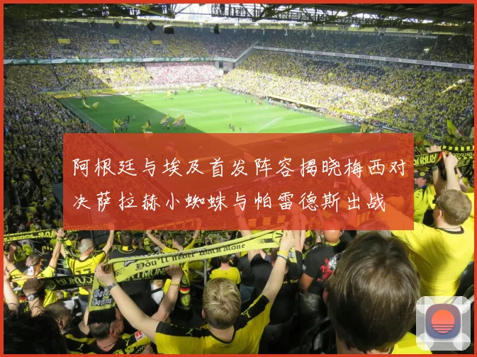 阿根廷与埃及首发阵容揭晓梅西对决萨拉赫小蜘蛛与帕雷德斯出战