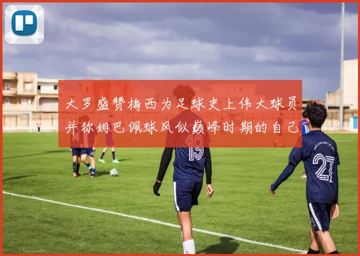 大罗盛赞梅西为足球史上伟大球员并称姆巴佩球风似巅峰时期的自己