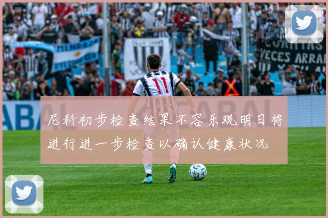 尼科初步检查结果不容乐观明日将进行进一步检查以确认健康状况