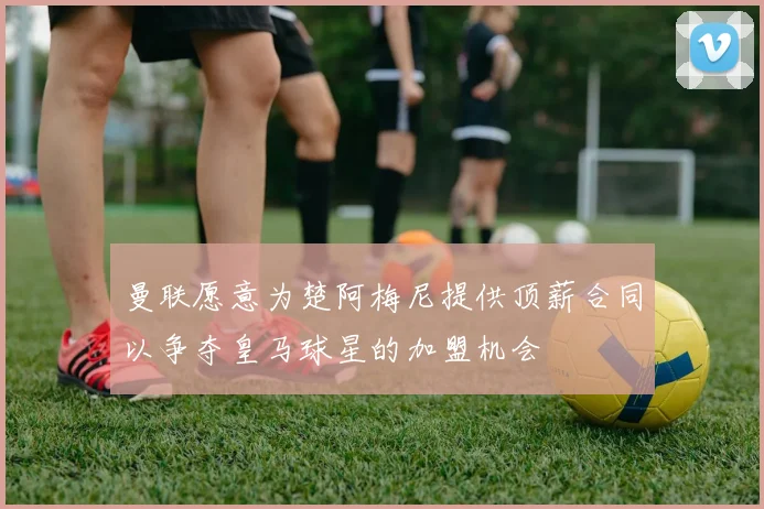 曼联愿意为楚阿梅尼提供顶薪合同以争夺皇马球星的加盟机会