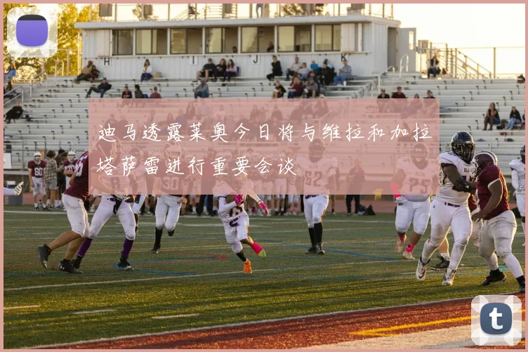 迪马透露莱奥今日将与维拉和加拉塔萨雷进行重要会谈