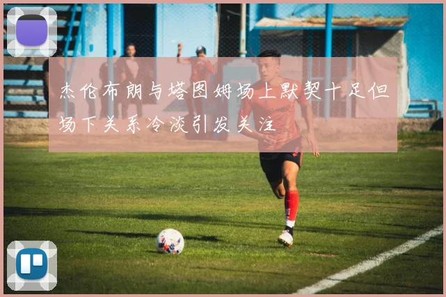 杰伦布朗与塔图姆场上默契十足但场下关系冷淡引发关注