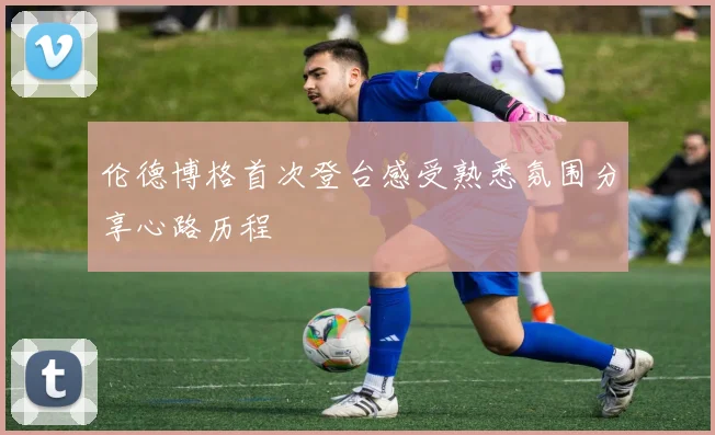 伦德博格首次登台感受熟悉氛围分享心路历程