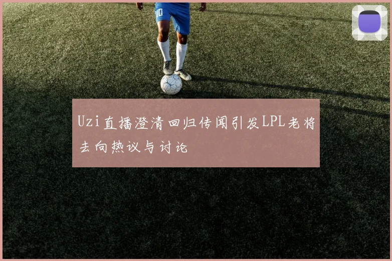 Uzi直播澄清回归传闻引发LPL老将去向热议与讨论