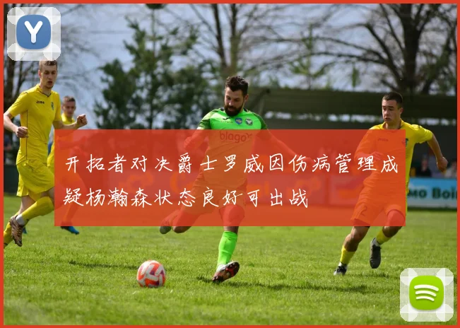 开拓者对决爵士罗威因伤病管理成疑杨瀚森状态良好可出战