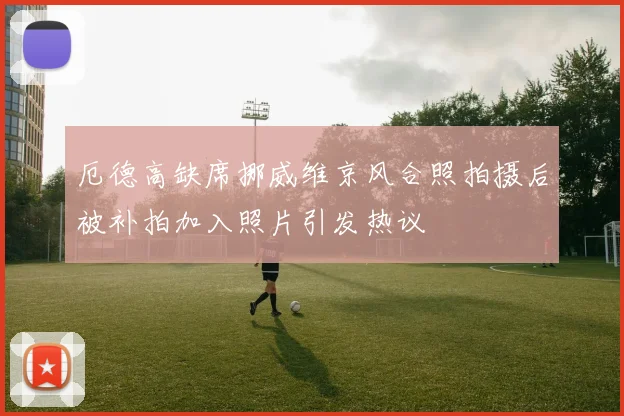 厄德高缺席挪威维京风合照拍摄后被补拍加入照片引发热议