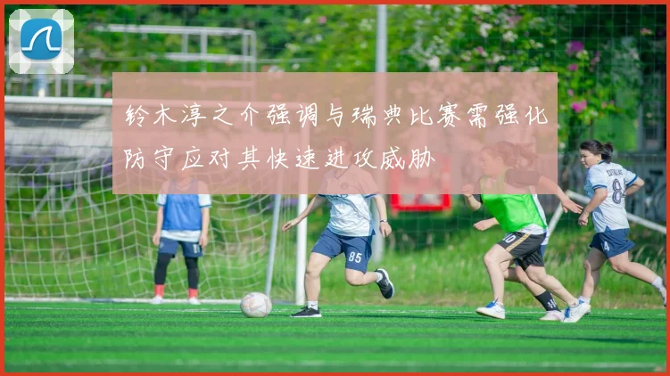 铃木淳之介强调与瑞典比赛需强化防守应对其快速进攻威胁
