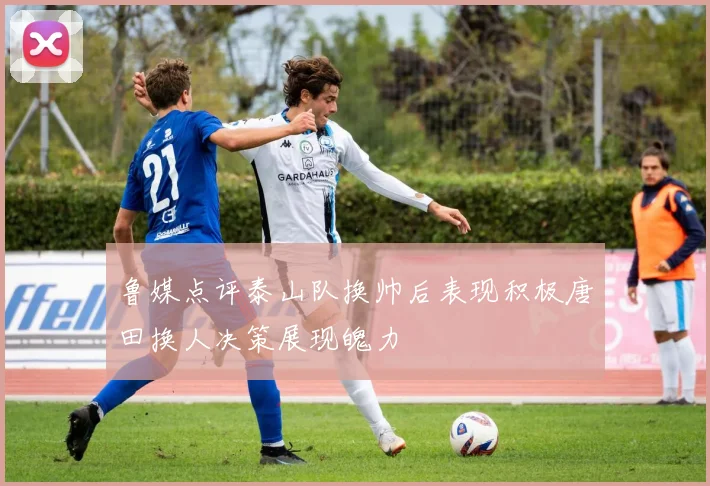 鲁媒点评泰山队换帅后表现积极唐田换人决策展现魄力