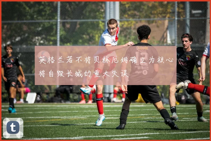 英格兰若不将贝林厄姆确立为核心将自毁长城的重大失误