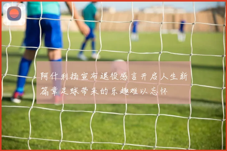 阿什利扬宣布退役感言开启人生新篇章足球带来的乐趣难以忘怀