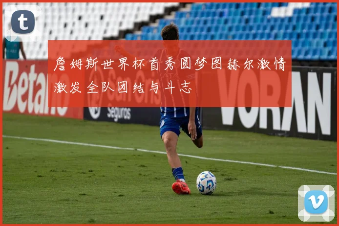 詹姆斯世界杯首秀圆梦图赫尔激情激发全队团结与斗志