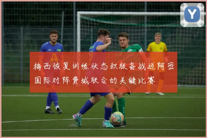 梅西恢复训练状态积极备战迈阿密国际对阵费城联合的关键比赛