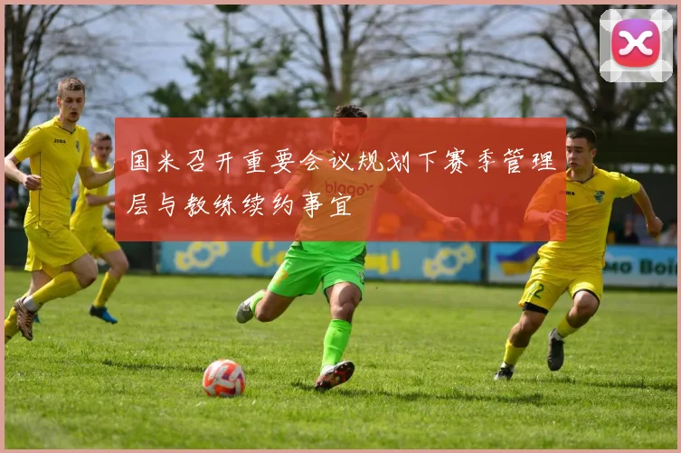 国米召开重要会议规划下赛季管理层与教练续约事宜