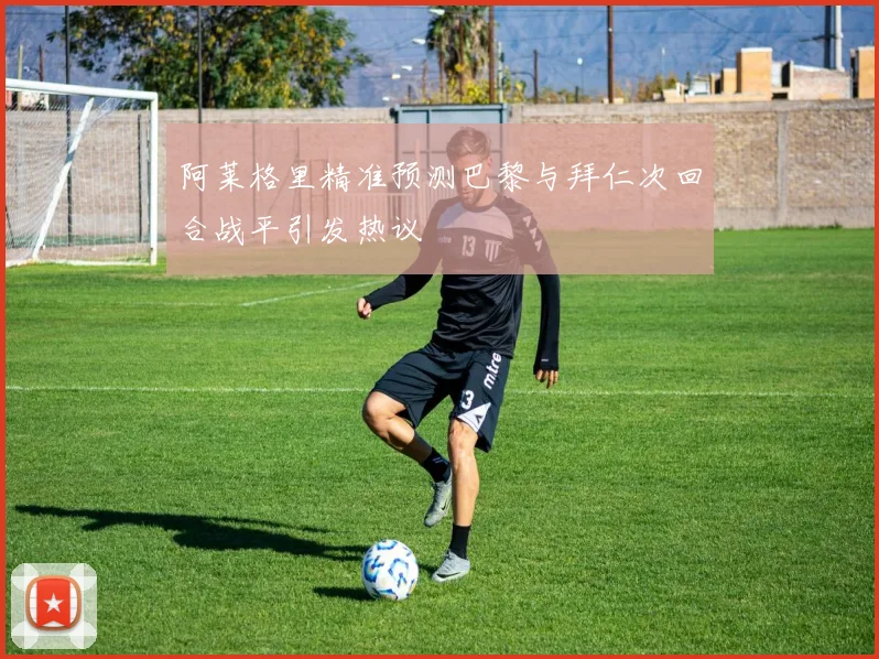 阿莱格里精准预测巴黎与拜仁次回合战平引发热议