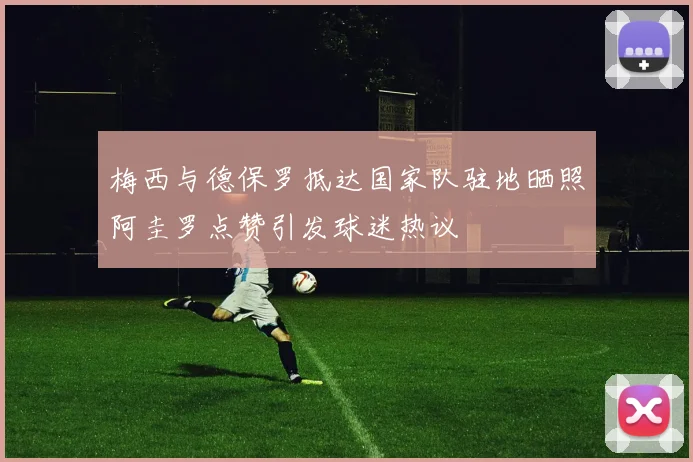 梅西与德保罗抵达国家队驻地晒照阿圭罗点赞引发球迷热议