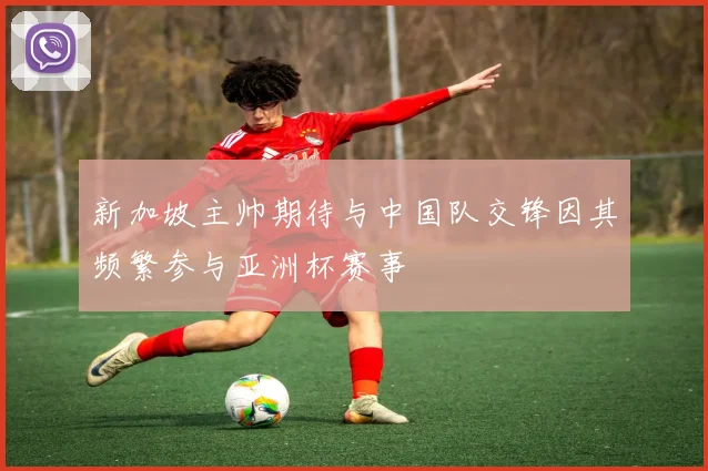 新加坡主帅期待与中国队交锋因其频繁参与亚洲杯赛事