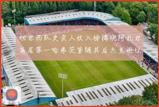 切尔西队史卖人收入榜揭晓阿扎尔高居第一哈弗茨紧随其后杰克逊位列第八
