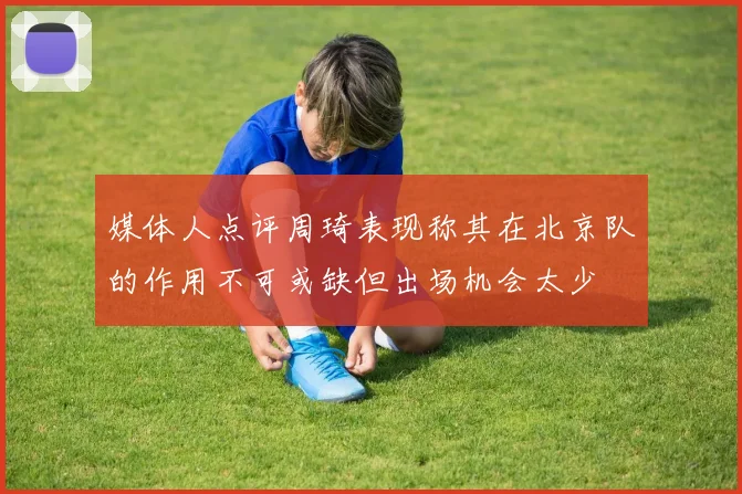媒体人点评周琦表现称其在北京队的作用不可或缺但出场机会太少