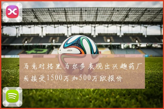 马竞对格里马尔多表现出兴趣药厂或接受1500万加500万欧报价