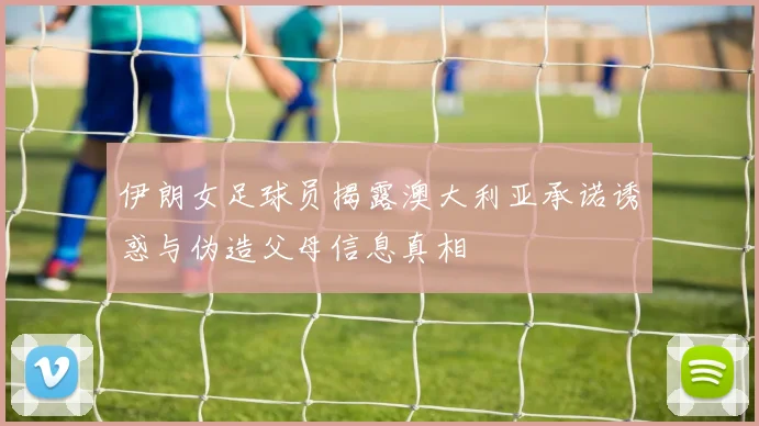 伊朗女足球员揭露澳大利亚承诺诱惑与伪造父母信息真相